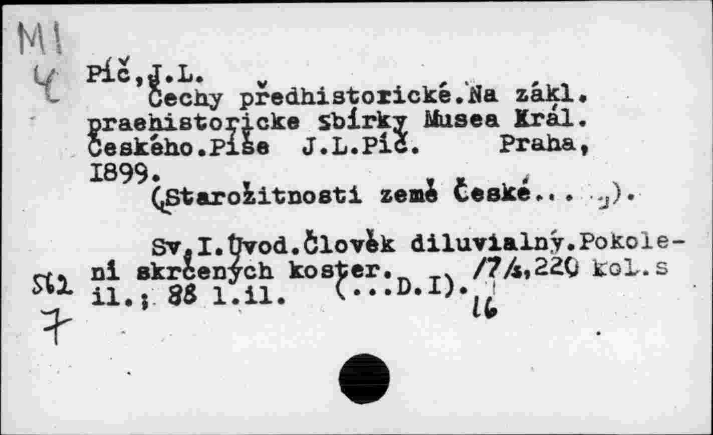 ﻿p£c,J.L. v	,	,
Cechy predhistoiicke.Na zakl. praehißtoricke sbirky Musea Kral. Ceekého.Pise J.L.Pic. Praha, 1099.	,	, .
(jStarozitnoeti zeme Севке.. • y).
Sv.I.Ùvod.Ôlov&k diluvialny.Pokole-nl Bkrcenych kosher. /74,220 kol.s